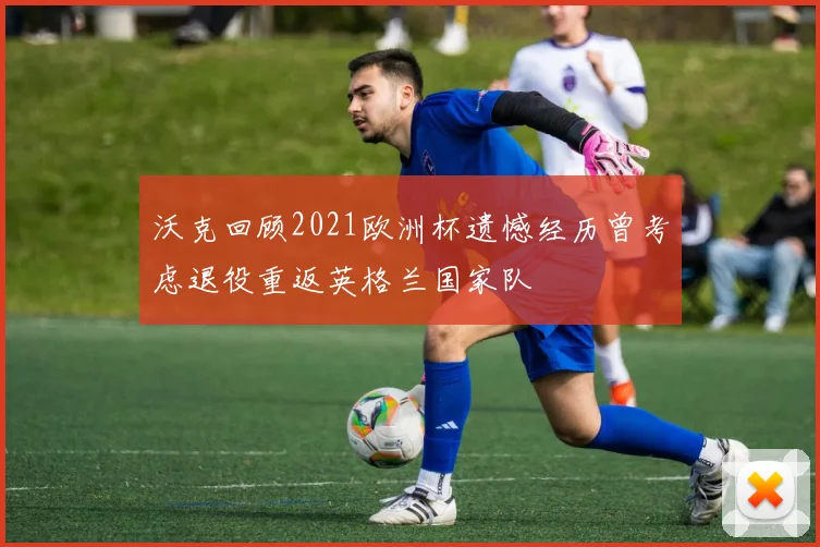 沃克回顾2021欧洲杯遗憾经历曾考虑退役重返英格兰国家队