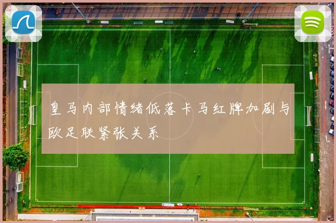 皇马内部情绪低落卡马红牌加剧与欧足联紧张关系
