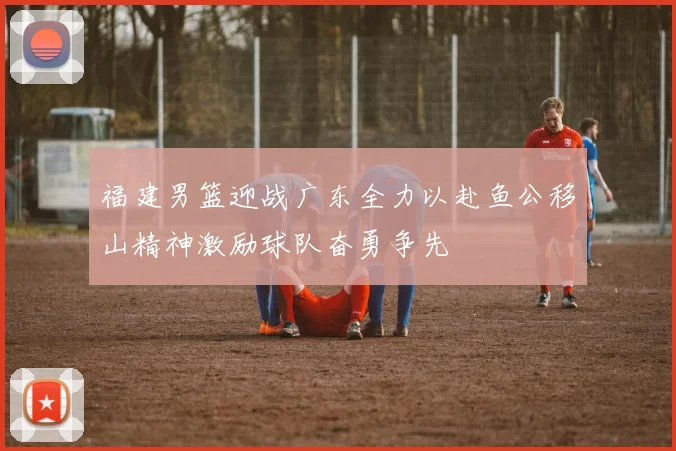 福建男篮迎战广东全力以赴鱼公移山精神激励球队奋勇争先