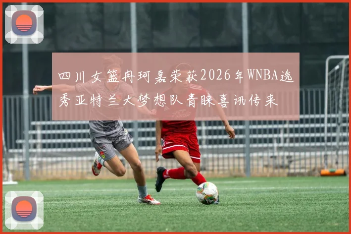 四川女篮冉珂嘉荣获2026年WNBA选秀亚特兰大梦想队青睐喜讯传来