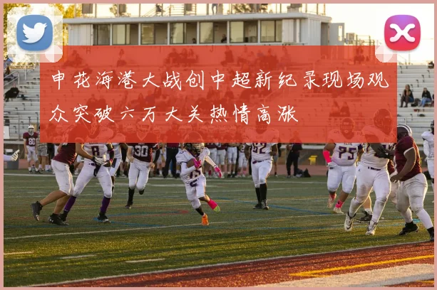 申花海港大战创中超新纪录现场观众突破六万大关热情高涨