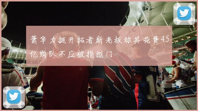 萧华力挺开拓者新老板称其花费45亿购队不应被指抠门