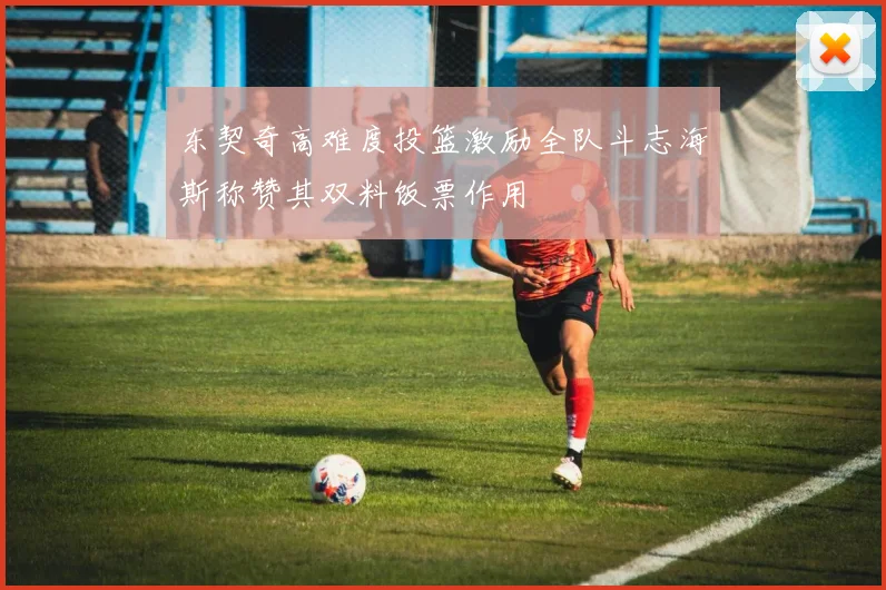 东契奇高难度投篮激励全队斗志海斯称赞其双料饭票作用