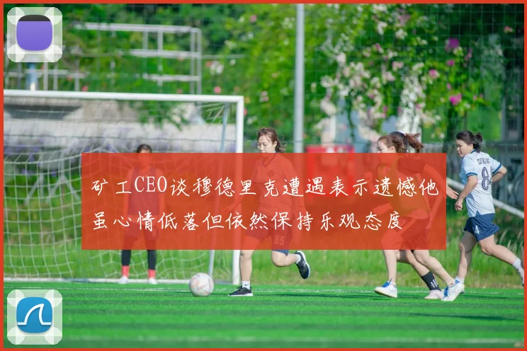矿工CEO谈穆德里克遭遇表示遗憾他虽心情低落但依然保持乐观态度