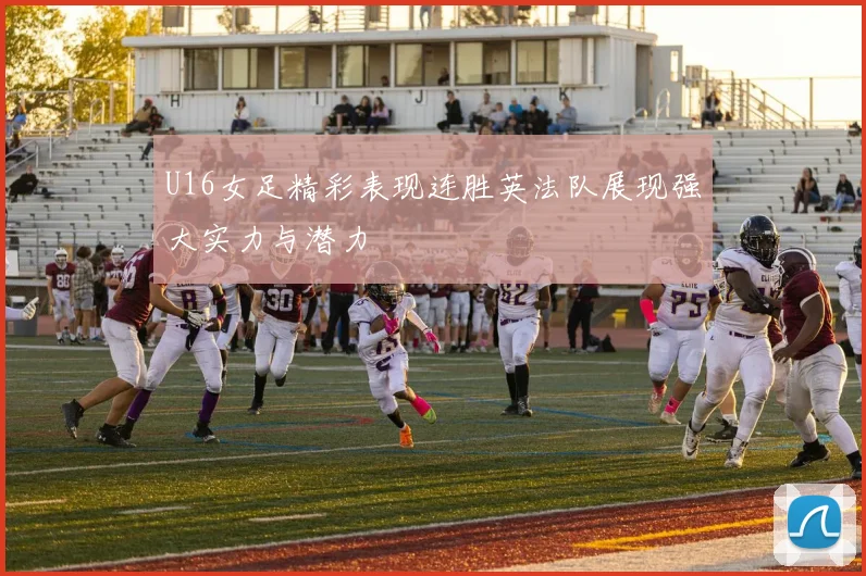 U16女足精彩表现连胜英法队展现强大实力与潜力