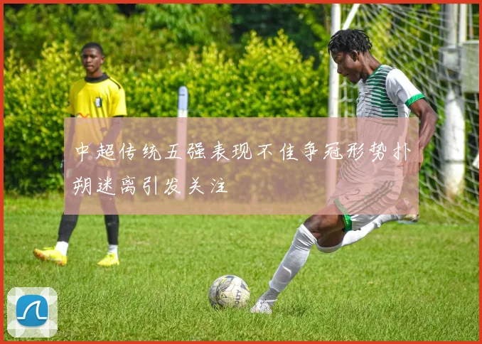 中超传统五强表现不佳争冠形势扑朔迷离引发关注