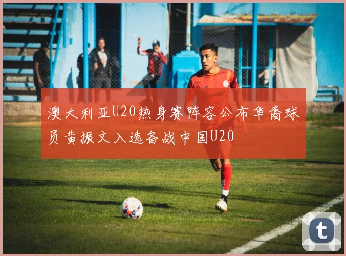 澳大利亚U20热身赛阵容公布华裔球员黄振文入选备战中国U20