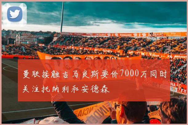 曼联接触吉马良斯要价7000万同时关注托纳利和安德森