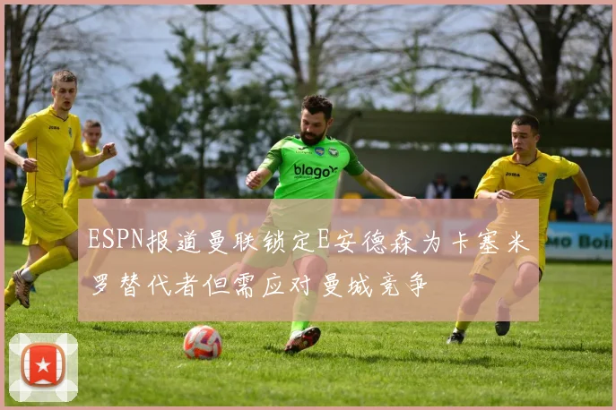ESPN报道曼联锁定E安德森为卡塞米罗替代者但需应对曼城竞争