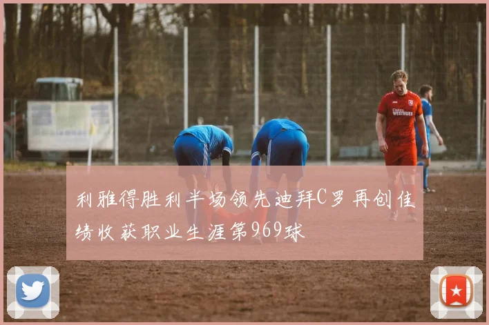 利雅得胜利半场领先迪拜C罗再创佳绩收获职业生涯第969球