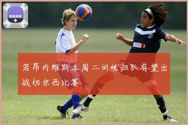 若昂内维斯本周二训练归队有望出战切尔西比赛